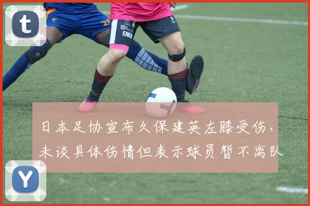 日本足协宣布久保建英左膝受伤，未谈具体伤情但表示球员暂不离队