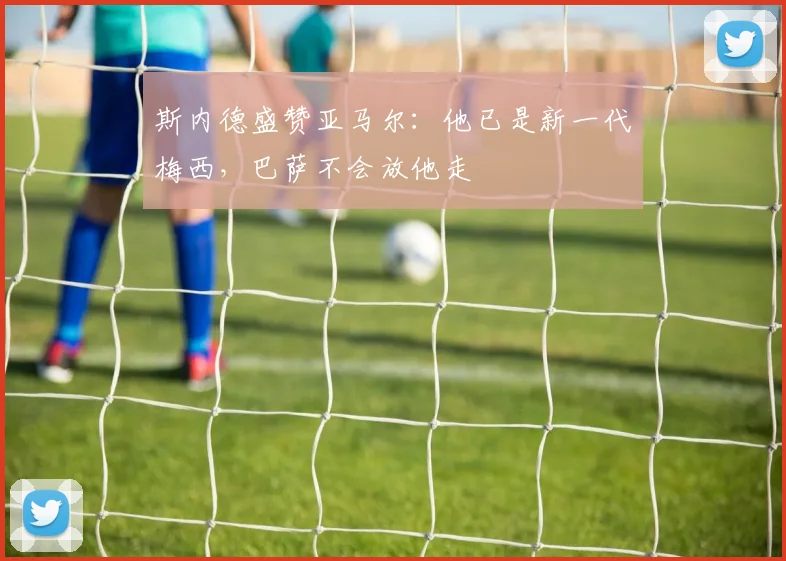 斯内德盛赞亚马尔：他已是新一代梅西，巴萨不会放他走