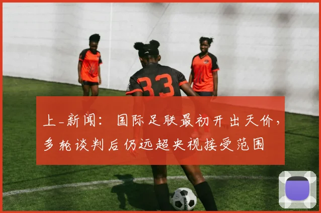 上_新闻：国际足联最初开出天价，多轮谈判后仍远超央视接受范围